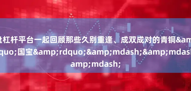 实盘杠杆平台一起回顾那些久别重逢、成双成对的青铜&ldquo;国宝&rdquo;&mdash;&mdash;