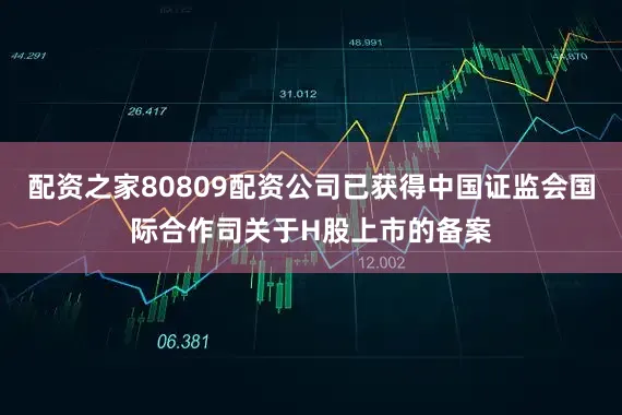 配资之家80809配资公司已获得中国证监会国际合作司关于H股上市的备案