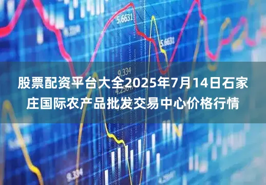 股票配资平台大全2025年7月14日石家庄国际农产品批发交易中心价格行情