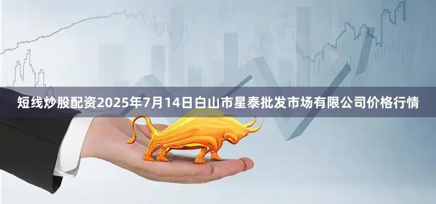 短线炒股配资2025年7月14日白山市星泰批发市场有限公司价格行情