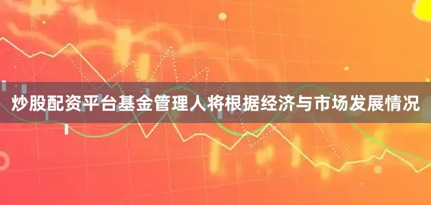炒股配资平台基金管理人将根据经济与市场发展情况