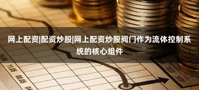 网上配资|配资炒股|网上配资炒股阀门作为流体控制系统的核心组件